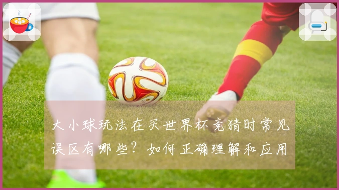 大小球玩法在买世界杯竞猜时常见误区有哪些？如何正确理解和应用？